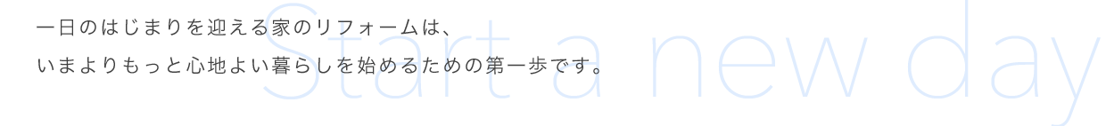 一日のはじまりを迎える家のリフォームは、いまよりもっと心地よい暮らしを始めるための第一歩です。